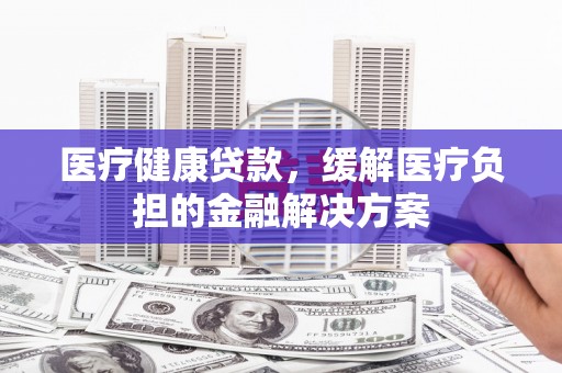 安定医疗健康贷款，缓解医疗负担的金融解决方案