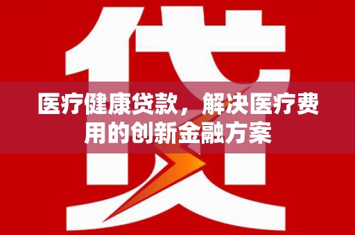 安定医疗健康贷款，解决医疗费用的创新金融方案